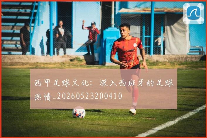 西甲足球文化：深入西班牙的足球热情_20260523200410