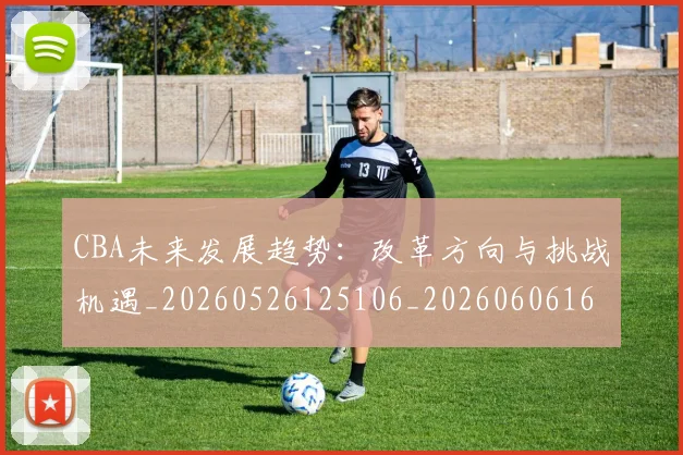 CBA未来发展趋势：改革方向与挑战机遇_20260526125106_20260606165240