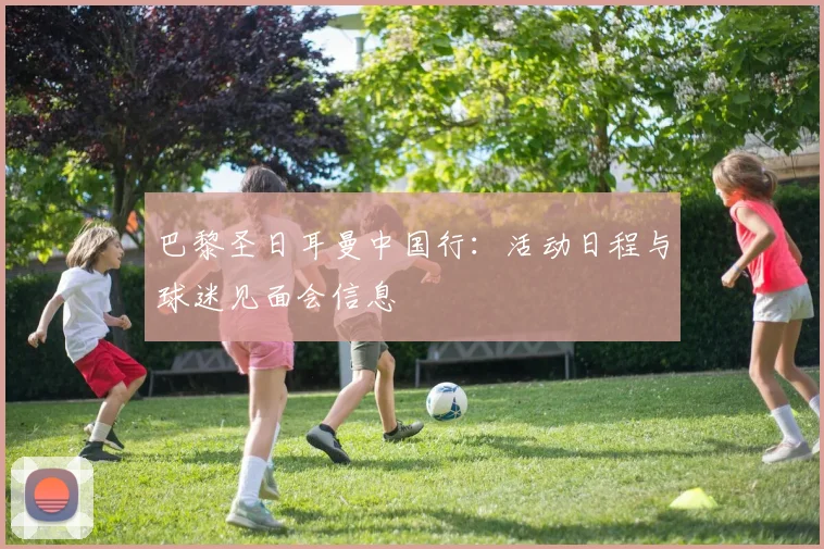 巴黎圣日耳曼中国行：活动日程与球迷见面会信息