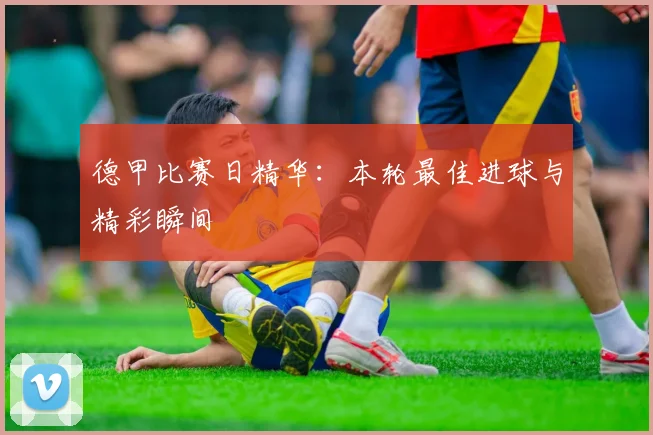 德甲比赛日精华：本轮最佳进球与精彩瞬间